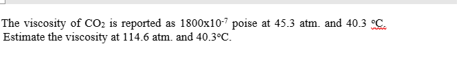 The viscosity of CO2 is reported as 1800x10-" poise at 45.3 atm. and 40.3 C.
Estimate the viscosity at 114.6 atm. and 40.3°C.
