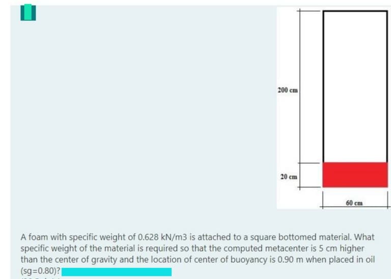 200 cm
20 cm
60 cm
A foam with specific weight of 0.628 kN/m3 is attached to a square bottomed material. What
specific weight of the material is required so that the computed metacenter is 5 cm higher
than the center of gravity and the location of center of buoyancy is 0.90 m when placed in oil
(sg=0.80)?|
