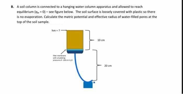 B. A soil column is connected to a hanging water column apparatus and allowed to reach
equilibrium (qw = 0)- see figure below. The soil surface is loosely covered with plastic so there
is no evaporation. Calculate the matric potential and effective radius of water-filled pores at the
top of the soil sample.
hm =?
10 cm
hiter membrane
with a bubbline
pressure of -100 cm H0
20 cm
