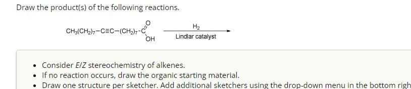 Draw the product(s) of the following reactions.
CH3(CH₂)7-CEC-(CH₂)7-0
OH
H₂
Lindlar catalyst
Consider E/Z stereochemistry of alkenes.
If no reaction occurs, draw the organic starting material.
• Draw one structure per sketcher. Add additional sketchers using the drop-down menu in the bottom righ