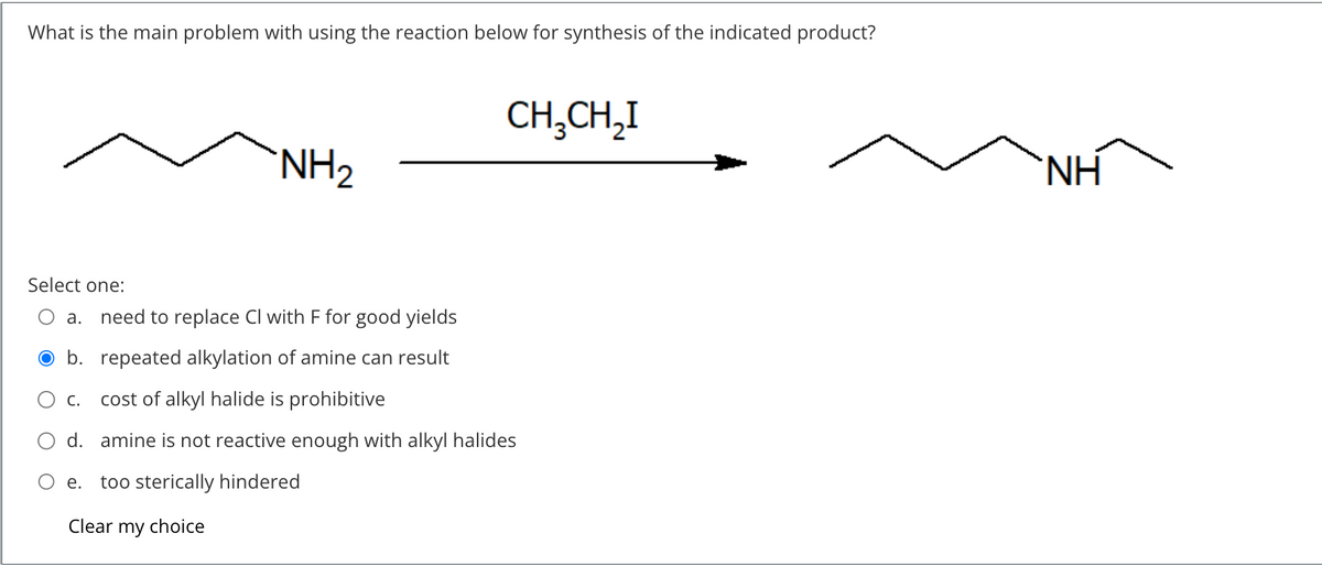 What is the main problem with using the reaction below for synthesis of the indicated product?
Select one:
e.
NH₂
a. need to replace Cl with F for good yields
b. repeated alkylation of amine can result
C. cost of alkyl halide is prohibitive
d. amine is not reactive enough with alkyl halides
too sterically hindered
Clear my choice
CH3CH₂I
ΝΗ
