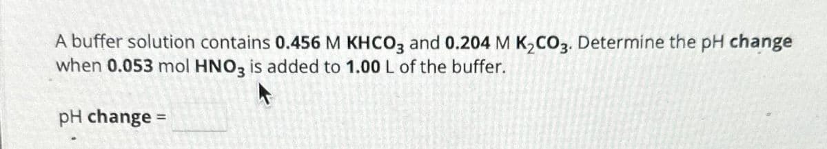 A buffer solution contains 0.456 M KHCO3 and 0.204 M K₂CO3. Determine the pH change
when 0.053 mol HNO3 is added to 1.00 L of the buffer.
pH change =
