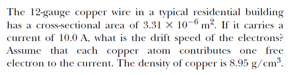 The 12-gauge copper wire in a typical residential building
has a cross-sectional area of 3.31 × 10-6 m². If it carries a
current of 10.0 A, what is the drift speed of the electrons?
Assume that each copper atom contributes one free
electron to the current. The density of copper is 8.95 g/cm³.
