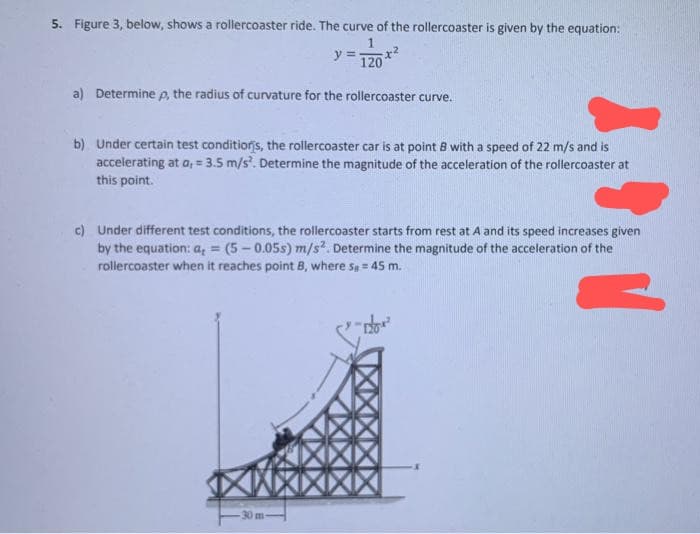 5. Figure 3, below, shows a rollercoaster ride. The curve of the rollercoaster is given by the equation:
1
y = 120
a) Determine p, the radius of curvature for the rollercoaster curve.
b) Under certain test conditions, the rollercoaster car is at point B with a speed of 22 m/s and is
accelerating at a, = 3.5 m/s². Determine the magnitude of the acceleration of the rollercoaster at
this point.
c) Under different test conditions, the rollercoaster starts from rest at A and its speed increases given
by the equation: a = (5-0.05s) m/s². Determine the magnitude of the acceleration of the
rollercoaster when it reaches point B, where s = 45 m.
30 m-
"dow²