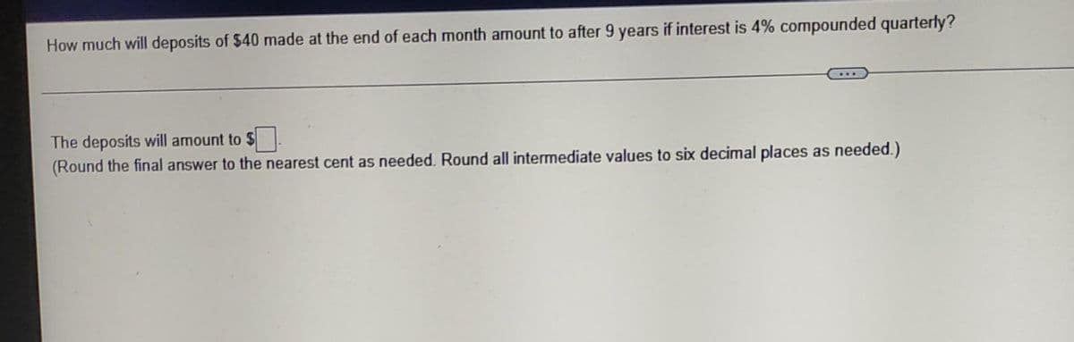 How much will deposits of $40 made at the end of each month amount to after 9 years if interest is 4% compounded quarterly?
The deposits will amount to $
(Round the final answer to the nearest cent as needed. Round all intermediate values to six decimal places as needed.)
