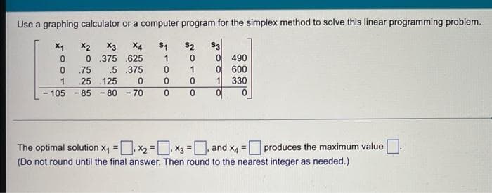 Use a graphing calculator or a computer program for the simplex method to solve this linear programming problem.
X2 X3 X4 S1
625
0.375
.5
.75
.375
.25 125
0
X₁
0
0
1
- 105 -85
-80-70
1
0
0
$2
0
1
0
0 0
S3
0
1
490
600
330
0
The optimal solution x₁=₁ X₂=₁ X3 =, and x4 = produces the maximum value
(Do not round until the final answer. Then round to the nearest integer as needed.)