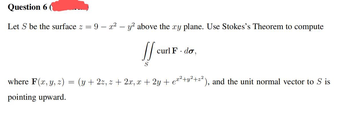 Question 6
Let S be the surface z = 9 - x² - y² above the xy plane. Use Stokes's Theorem to compute
JS
S
curl F. do,
where F(x, y, z) = (y + 2z, z + 2x, x + 2y + e²²+y²+z²), and the unit normal vector to S' is
pointing upward.