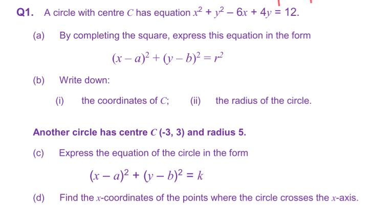 Q1. A circle with centre C has equation x² + y² − 6x + 4y = 12.
(a) By completing the square, express this equation in the form
(x-a)² + (y-b)² = r²
(b)
Write down:
(i) the coordinates of C; (ii) the radius of the circle.
Another circle has centre C (-3, 3) and radius 5.
(c)
Express the equation of the circle in the form
(x − a)² + (y - b)² = k
Find the x-coordinates of the points where the circle crosses the x-axis.
(d)