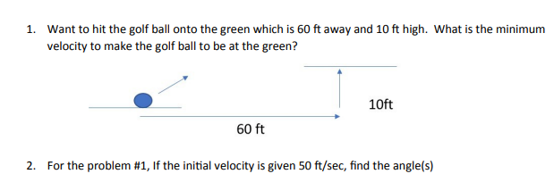 1. Want to hit the golf ball onto the green which is 60 ft away and 10 ft high. What is the minimum
velocity to make the golf ball to be at the green?
10ft
60 ft
2. For the problem #1, If the initial velocity is given 50 ft/sec, find the angle(s)
