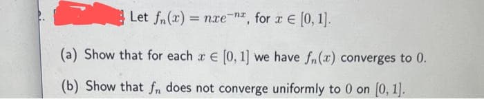 Let fn(x) = nxe-n, for x = [0, 1].
(a) Show that for each x € [0, 1] we have fn(x) converges to 0.
(b) Show that fn does not converge uniformly to 0 on [0, 1].