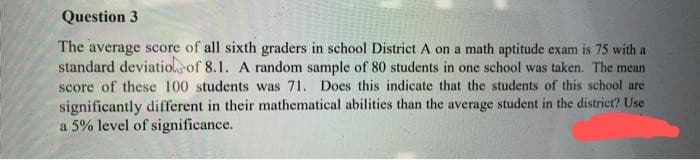 Question 3
The average score of all sixth graders in school District A on a math aptitude exam is 75 with a
standard deviation of 8.1. A random sample of 80 students in one school was taken. The mean
score of these 100 students was 71. Does this indicate that the students of this school are
significantly different in their mathematical abilities than the average student in the district? Use
a 5% level of significance.