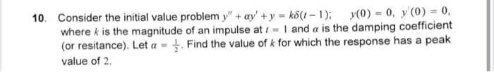10. Consider the initial value problem y" +ay+y=k8(t-1); y(0) = 0, y(0) = 0,
where k is the magnitude of an impulse at = 1 and a is the damping coefficient
(or resitance). Let a = . Find the value of k for which the response has a peak
value of 2.
