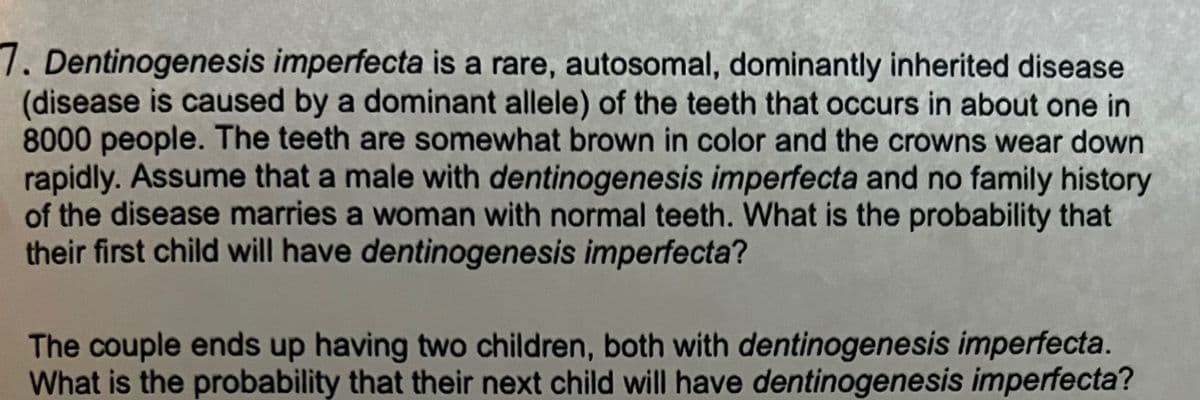 7. Dentinogenesis imperfecta is a rare, autosomal, dominantly inherited disease
(disease is caused by a dominant allele) of the teeth that occurs in about one in
8000 people. The teeth are somewhat brown in color and the crowns wear down
rapidly. Assume that a male with dentinogenesis imperfecta and no family history
of the disease marries a woman with normal teeth. What is the probability that
their first child will have dentinogenesis imperfecta?
The couple ends up having two children, both with dentinogenesis imperfecta.
What is the probability that their next child will have dentinogenesis imperfecta?