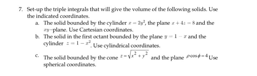 7. Set-up the triple integrals that will give the volume of the following solids. Use
the indicated coordinates.
a. The solid bounded by the cylinder x = 2y², the plane + 4z = 8 and the
ry-plane. Use Cartesian coordinates.
b.
The solid in the first octant bounded by the plane y = 1 - x and the
cylinder = 1-² Use cylindrical coordinates.
C.
Z=
The solid bounded by the cone z=√x +y and the plane pcos = 4 Use
spherical coordinates.