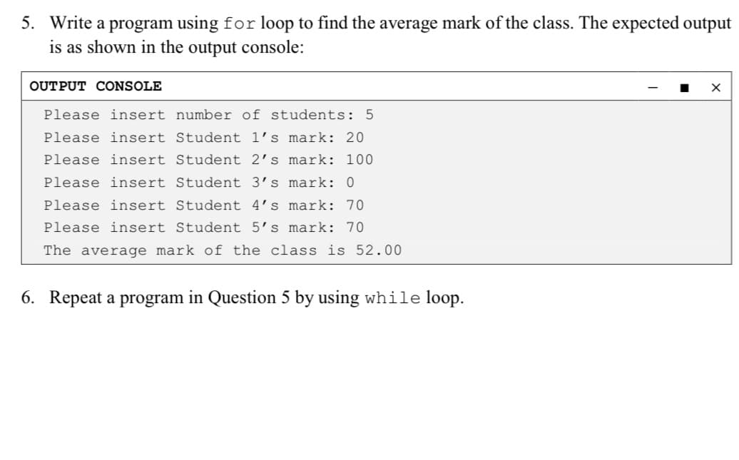 5. Write a program using for loop to find the average mark of the class. The expected output
is as shown in the output console:
OUTPUT CONSOLE
Please insert number of students: 5
Please insert Student 1's mark: 20
Please insert Student 2's mark: 100
Please insert Student 3's mark: 0
Please insert Student 4's mark: 70
Please insert Student 5’s mark: 70
The average mark of the class is 52.00
6. Repeat a program in Question 5 by using while loop.
