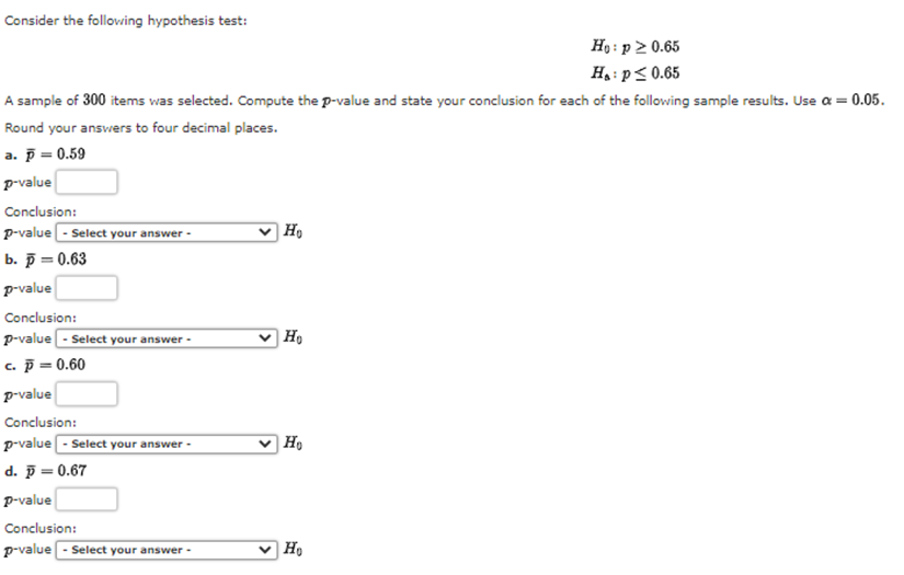 Consider the follovwing hypothesis test:
Họ : p 2 0.65
Ha: p< 0.65
A sample of 300 items was selected. Compute the p-value and state your conclusion for each of the following sample results. Use a = 0.05.
Round your answers to four decimal places.
а. р— 0.59
p-value
Conclusion:
P-value - Select your answer -
b. p = 0.63
p-value
Conclusion:
v H,
P-value - Select your answer -
c. p = 0.60
p-value
Conclusion:
P-value - Select your answer -
d. 5 = 0.67
v H,
p-value
Conclusion:
p-value - Select your answer -
v H,
