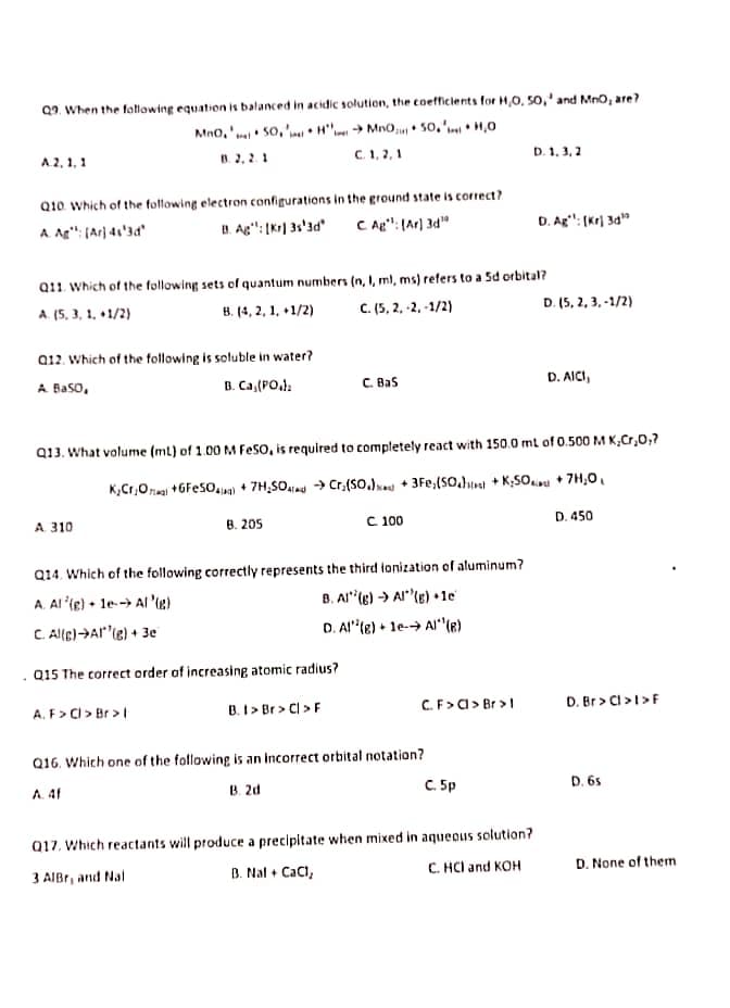 Q9. When the following equation is balanced in acidic solution, the coefficients for H,0, 50,' and Mn0, are?
Mno,' 50, ' • H"'.- → Mn0,u • So,' • H,0
C. 1, 2,1
B. 2, 2. 1
D. 1. 3, 2
A2, 1,1
Q10 Which of the fotfowing electron configurations in the ground state is correct?
U. Ag": [Kr] 3s'ad
A Ag": (Ar} 41'3d"
C Ag": (Ar) 3d"
D. Ag": (Kr) 3a"
Q11. Which of the following sets of quantum numbers (n, I, ml, ms) refers to a Sd orbital?
A. (5, 3, 1, +1/2)
B. (4, 2, 1, +1/2)
C. (5, 2, -2, -1/2)
D. (5, 2, 3, -1/2)
a12. Which of the following is soluble in water?
A Baso,
B. Ca,(PO,):
C. Bas
D. AICI,
Q13. What volume (ml) of 1.00 M Feso, is required to completely react with 150.0 mt of 0.500 M K,Cr,0,7
K,Cr,Onal +GFeSO.wa) + 7H;SOiad → Cr,(SO.) + 3Fe,(sO.}tul + K;SOu + 7H,0,
A 310
с 100
D. 450
B. 205
Q14. Which of the following correctly represents the third ionization of aluminum?
A. Al '(e) • le--> Al 'ie)
C Alle)HAr'(e) + 3e
B. Al"(e) → Al"(e) •1e
D. Al'te) + le-→ Alle)
Q15 The correct order of increasing atomic radius?
C.F>a> Br >1
D. Br > Cl >1>F
A. F> Cl > Br > |
B. I > Br > Cl >F
Q16. Which one of the following is an Incorrect orbital notation?
B. 2d
C. 5p
D. 6s
A. 41
Q17. Which reactants will produce a precipitate when mixed in aqueous solution?
B. Nal + Caci,
C. HCl and KOH
D. None of them
3 AIBr, and Nal
