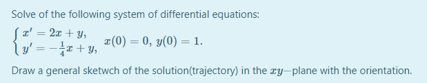 Solve of the following system of differential equations:
(a' = 2x + y,
l y' = -x + y,
%3D
x(0) = 0, y(0) = 1.
Draw a general sketwch of the solution(trajectory) in the ry-plane with the orientation.
