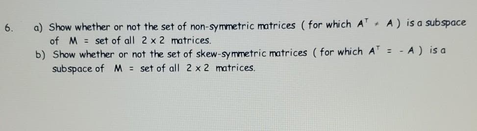 a) Show whether or not the set of non-symmetric matrices (for which A + A) is a subspace
of M = set of all 2 x 2 matrices.
6.
b) Show whether or not the set of skew-symmetric matrices ( for which A = - A) is a
subspace of M = set of all 2 x 2 matrices.
