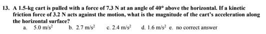 13. A 1.5-kg cart is pulled with a force of 7.3 N at an angle of 40° above the horizontal. If a kinetic
friction force of 3.2 N acts against the motion, what is the magnitude of the cart's acceleration along
the horizontal surface?
a. 5.0 m/s²
b. 2.7 m/s²
c. 2.4 m/s² d. 1.6 m/s² e. no correct answer