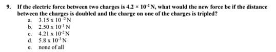 9. If the electric force between two charges is 4.2 x 10-2N, what would the new force be if the distance
between the charges is doubled and the charge on one of the charges is tripled?
a. 3.15 x 10 2N
b.
2.50 x 10-¹ N
c.
d.
e.
4.21 x 102N
5.8 x 10³ N
none of all