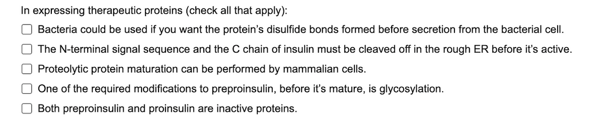 In expressing therapeutic proteins (check all that apply):
O Bacteria could be used if you want the protein's disulfide bonds formed before secretion from the bacterial cell.
The N-terminal signal sequence and the C chain of insulin must be cleaved off in the rough ER before it's active.
O Proteolytic protein maturation can be performed by mammalian cells.
□ One of the required modifications to preproinsulin, before it's mature, is glycosylation.
Both preproinsulin and proinsulin are inactive proteins.