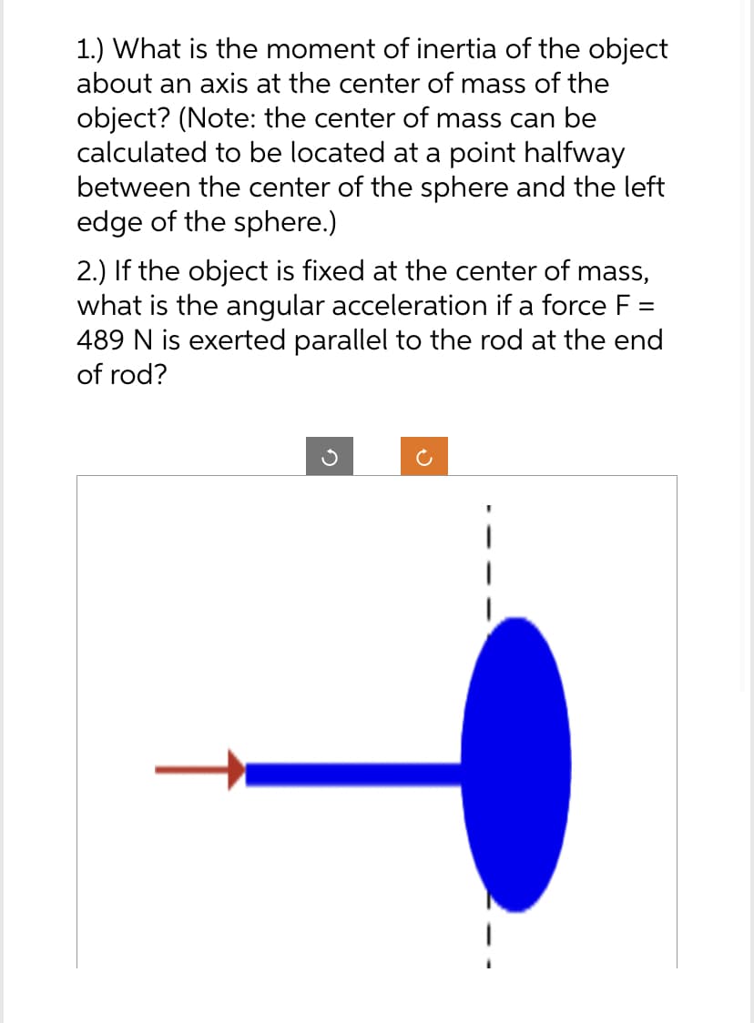 1.) What is the moment of inertia of the object
about an axis at the center of mass of the
object? (Note: the center of mass can be
calculated to be located at a point halfway
between the center of the sphere and the left
edge of the sphere.)
2.) If the object is fixed at the center of mass,
what is the angular acceleration if a force F =
489 N is exerted parallel to the rod at the end
of rod?