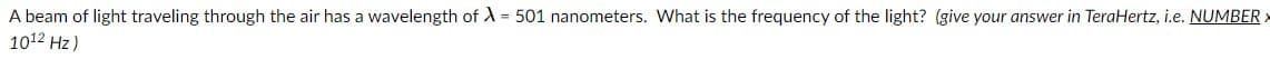 A beam of light traveling through the air has a wavelength of A = 501 nanometers. What is the frequency of the light? (give your answer in TeraHertz, i.e. NUMBER
1012 Hz)
