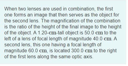 When two lenses are used in combination, the first
one forms an image that then serves as the object for
the second lens. The magnification of the combination
is the ratio of the height of the final image to the height
of the object. A 1.20-cm-tall object is 50.0 cm to the
left of a lens of focal length of magnitude 40.0 cm A
second lens, this one having a focal length of
magnitude 60.0 cm, is located 300.0 cm to the right
of the first lens along the same optic axis.

