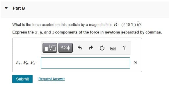Part B
What is the force exerted on this particle by a magnetic field B = (2.10 T) k?
Express the r, y, and z components of the force in newtons separated by commas.
?
F,, F,, F =
N
Submit
Request Answer
