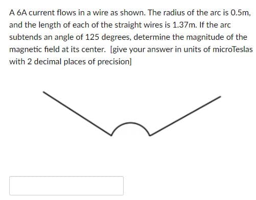 A 6A current flows in a wire as shown. The radius of the arc is 0.5m,
and the length of each of the straight wires is 1.37m. If the arc
subtends an angle of 125 degrees, determine the magnitude of the
magnetic field at its center. [give your answer in units of microTeslas
with 2 decimal places of precision]
