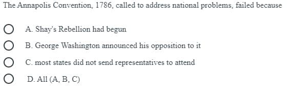 The Annapolis Convention, 1786, called to address national problems, failed because
O A. Shay's Rebellion had begun
O B. George Washington announced his opposition to it
O C. most states did not send representatives to attend
O D. All (A, B, C)
