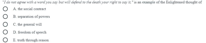 "I do not agree with a word you say but will defend to the death your right to say it," is an example of the Enlightened thought of
A. the social contract
B. separation of powers
C. the general will
D. freedom of speech
E. truth through reason
