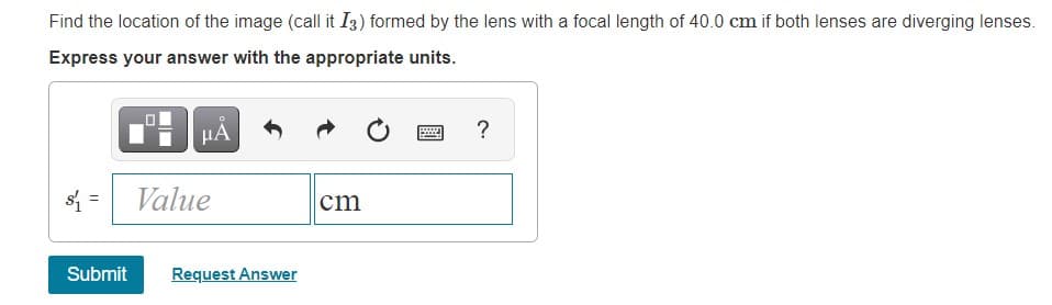 Find the location of the image (call it I3) formed by the lens with a focal length of 40.0 cm if both lenses are diverging lenses.
Express your answer with the appropriate units.
HA
?
s =
Value
cm
Submit
Request Answer
