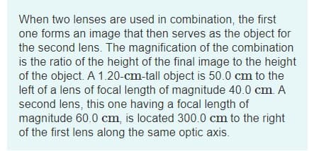 When two lenses are used in combination, the first
one forms an image that then serves as the object for
the second lens. The magnification of the combination
is the ratio of the height of the final image to the height
of the object. A 1.20-cm-tall object is 50.0 cm to the
left of a lens of focal length of magnitude 40.0 cm. A
second lens, this one having a focal length of
magnitude 60.0 cm, is located 300.0 cm to the right
of the first lens along the same optic axis.
