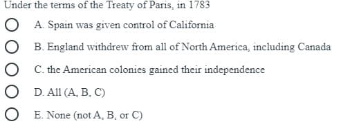 Under the terms of the Treaty of Paris, in 1783
O A. Spain was given control of California
B. England withdrew from all of North. America, including Canada
C. the American colonies gained their independence
D. All (A, B, C)
O E. None (not A, B, or C)
