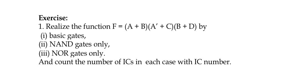 Exercise:
1. Realize the function F = (A + B)(A' + C)(B + D) by
(i) basic gates,
(ii) NAND gates only,
(iii) NOR gates only.
And count the number of ICs in each case with IC number.
