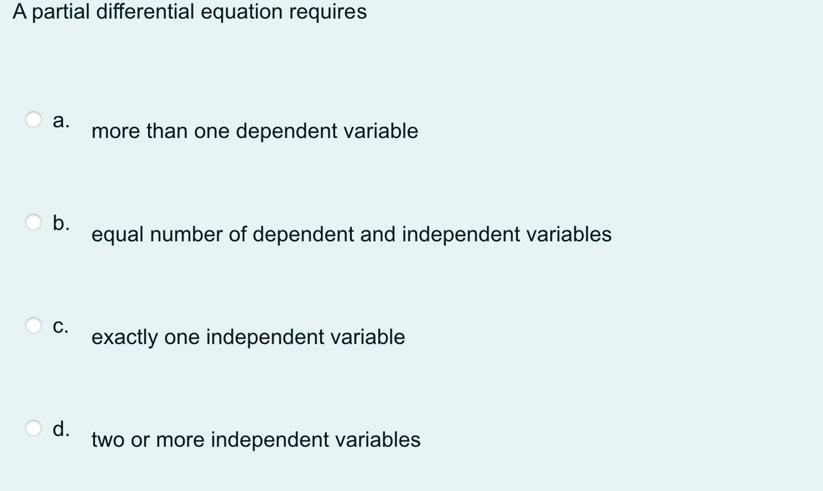 A partial differential equation requires
а.
more than one dependent variable
b.
equal number of dependent and independent variables
С.
exactly one independent variable
d.
two or more independent variables
