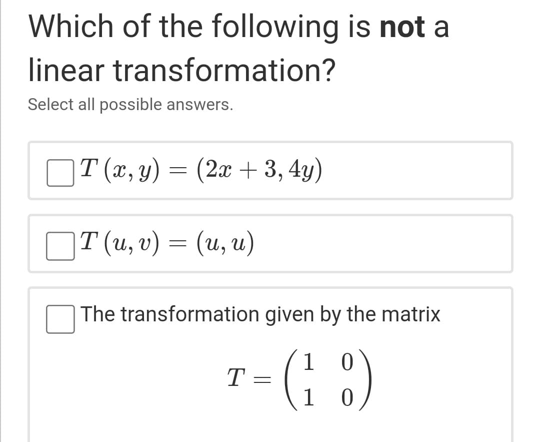 Which of the following is not a
linear transformation?
Select all possible answers.
T (x, y) = (2x + 3, 4y)
OT (u, v) = (u, u)
The transformation given by the matrix
(: :)
1 0
T =
1
