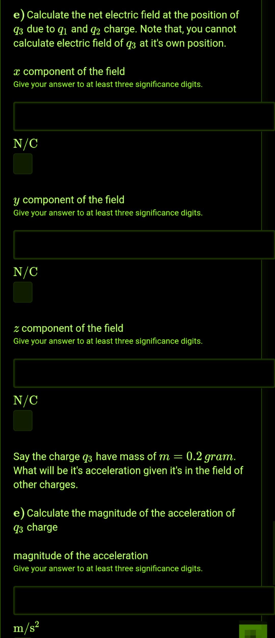 e) Calculate the net electric field at the position of
q3 due to q1 and q2 charge. Note that, you cannot
calculate electric field of q3 at it's own position.
x component of the field
Give your answer to at least three significance digits.
N/C
y component of the field
Give your answer to at least three significance digits.
N/C
z component of the field
Give your answer to at least three significance digits.
N/C
Say the charge q3 have mass of m = 0.2 gram.
What will be it's acceleration given it's in the field of
other charges.
e) Calculate the magnitude of the acceleration of
93 charge
magnitude of the acceleration
Give your answer to at least three significance digits.
m/s²
