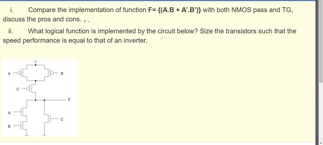 i.
Compare the implementation of function F= {(A.B + A'.B')} with both NMOS pass and TG,
discuss the pros and cons. :.
ii.
What logical function is implemented by the circuit below? Size the transistors such that the
speed performance is equal to that of an inverter.
A
Y
A
B
