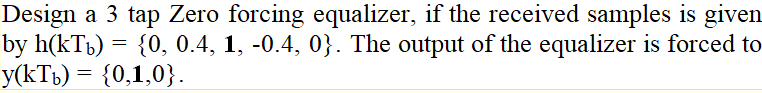 Design a 3 tap Zero forcing equalizer, if the received samples is given
by h(kTb) = {0, 0.4, 1, -0.4, 0}. The output of the equalizer is forced to
y(kTb) = {0,1,0}.
