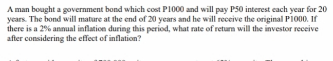 A man bought a government bond which cost P1000 and will pay P50 interest each year for 20
years. The bond will mature at the end of 20 years and he will receive the original P1000. If
there is a 2% annual inflation during this period, what rate of return will the investor receive
after considering the effect of inflation?
