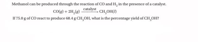 Methanol can be produced through the reaction of CO and H, in the presence of a catalyst.
catalyst
CO(g) + 2H,(g)
- CH̟OH()
If 75.0 g of CO react to produce 68.4 g CH,OH, what is the percentage yield of CH,OH?
