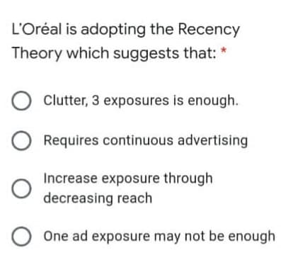 L'Oréal is adopting the Recency
Theory which suggests that: *
Clutter, 3 exposures is enough.
Requires continuous advertising
Increase exposure through
decreasing reach
One ad exposure may not be enough
O O O

