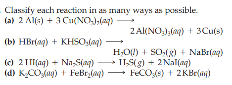 - Classify each reaction in as many ways as possible.
(a) 2 Al(s) + 3 Cu(NO3)2(aq) –
2 Al(NO3)3(aq) + 3Cu(s)
(b) HBr(aq) + KHSO3(aq)
H2O(1) + SO2(g) + NaBr(aq)
→ H,S(g) + 2Nal(aq)
(а) К,СО,(ag) + FeBrz(aq) — FeCO,(6) + 2KBr(ag)
(c) 2 HI(aq) + Na,S(aq)
