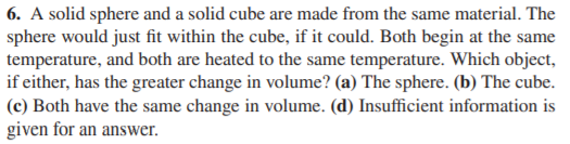 6. A solid sphere and a solid cube are made from the same material. The
sphere would just fit within the cube, if it could. Both begin at the same
temperature, and both are heated to the same temperature. Which object,
if either, has the greater change in volume? (a) The sphere. (b) The cube.
(c) Both have the same change in volume. (d) Insufficient information is
given for an answer.
