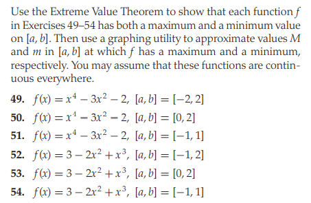 Use the Extreme Value Theorem to show that each function f
in Exercises 49–54 has both a maximum and a minimum value
on [a, b]. Then use a graphing utility to approximate values M
and m in [a, b] at which f has a maximum and a minimum,
respectively. You may assume that these functions are contin-
uous everywhere.
49. f(x) = xª – 3x² – 2, [a, b] = [–2, 2]
50. f) — х1 — 3х? — 2, [а, b] — [0, 2]
51. f) %3D х* - Зx? - 2, [а, b] %—D [-1, 1]
52. f(x) = 3 – 2r² +x³, [a, b] = [-1, 2]
53. f(x) = 3 – 2x2 +x³, [a, b] = [0, 2]
54. f(x) = 3 – 2x?+x³, [a, b] = [–1, 1]
%3D
