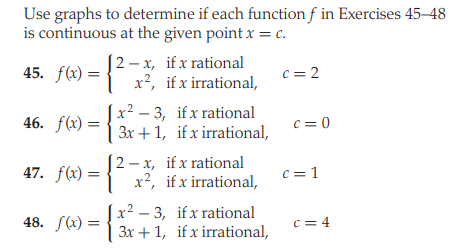 Use graphs to determine if each function f in Exercises 45–48
is continuous at the given point x = c.
[2 – x, if x rational
x², if x irrational,
45. f(x)
c = 2
x² – 3, if x rational
46. f(x) = { 3x +1, if x irrational,
c = 0
[2 – x, if x rational
47. f(x) = { x², if x irrational,
c = 1
x² – 3, if x rational
3x +1, if x irrational,
48. f(x) :
c = 4
