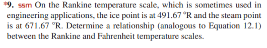 *9. ssm On the Rankine temperature scale, which is sometimes used in
engineering applications, the ice point is at 491.67 °R and the steam point
is at 671.67 °R. Determine a relationship (analogous to Equation 12.1)
between the Rankine and Fahrenheit temperature scales.
